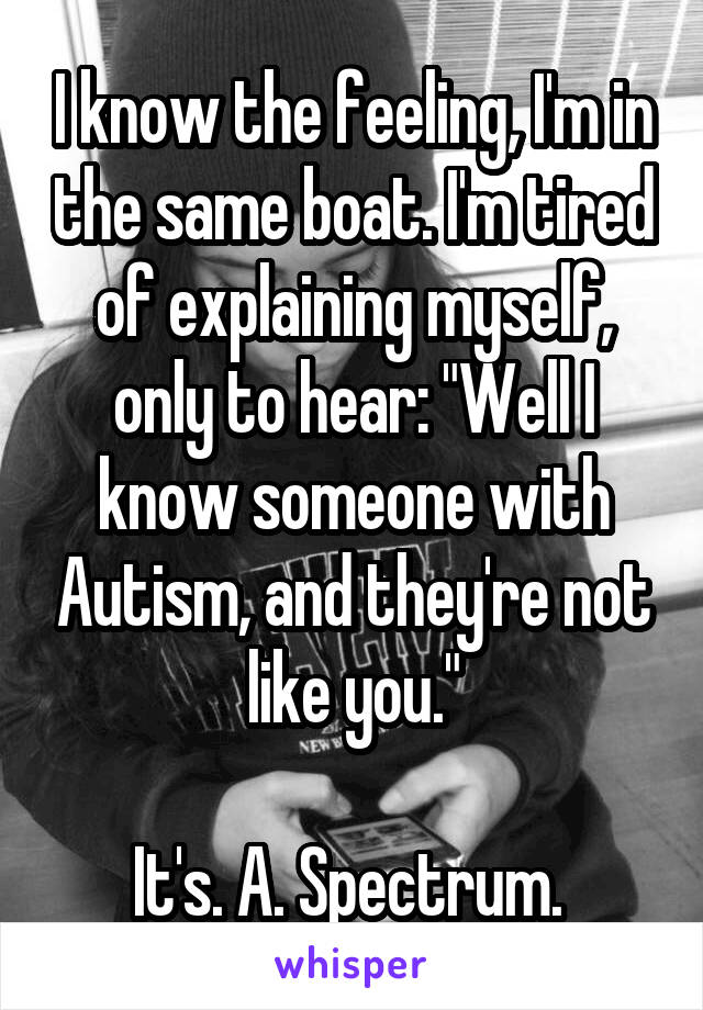 I know the feeling, I'm in the same boat. I'm tired of explaining myself, only to hear: "Well I know someone with Autism, and they're not like you."

It's. A. Spectrum. 