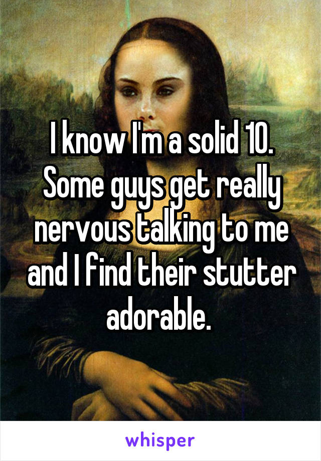 I know I'm a solid 10. Some guys get really nervous talking to me and I find their stutter adorable. 