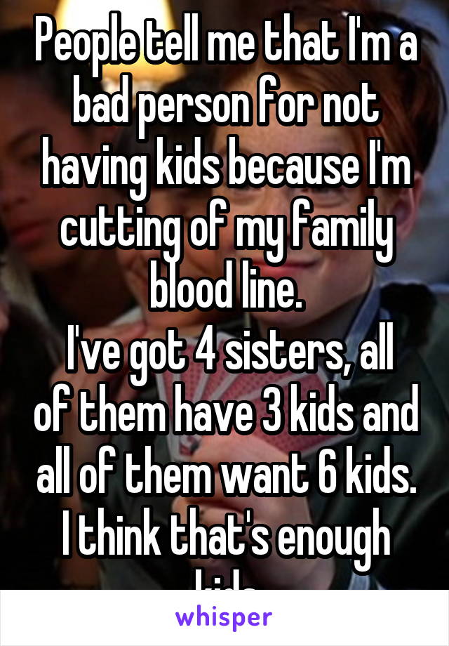 People tell me that I'm a bad person for not having kids because I'm cutting of my family blood line.
 I've got 4 sisters, all of them have 3 kids and all of them want 6 kids. I think that's enough kids