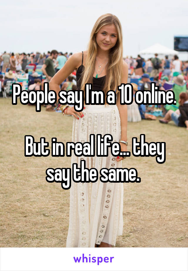 People say I'm a 10 online.

But in real life... they say the same. 