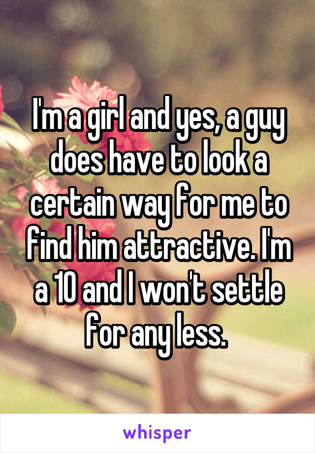 I'm a girl and yes, a guy does have to look a certain way for me to find him attractive. I'm a 10 and I won't settle for any less. 
