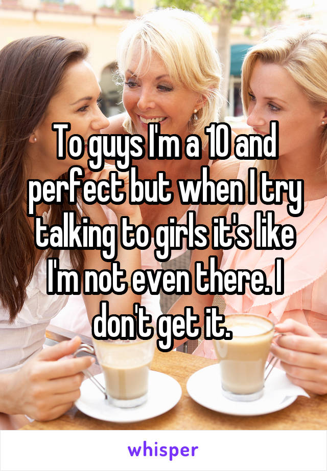 To guys I'm a 10 and perfect but when I try talking to girls it's like I'm not even there. I don't get it. 