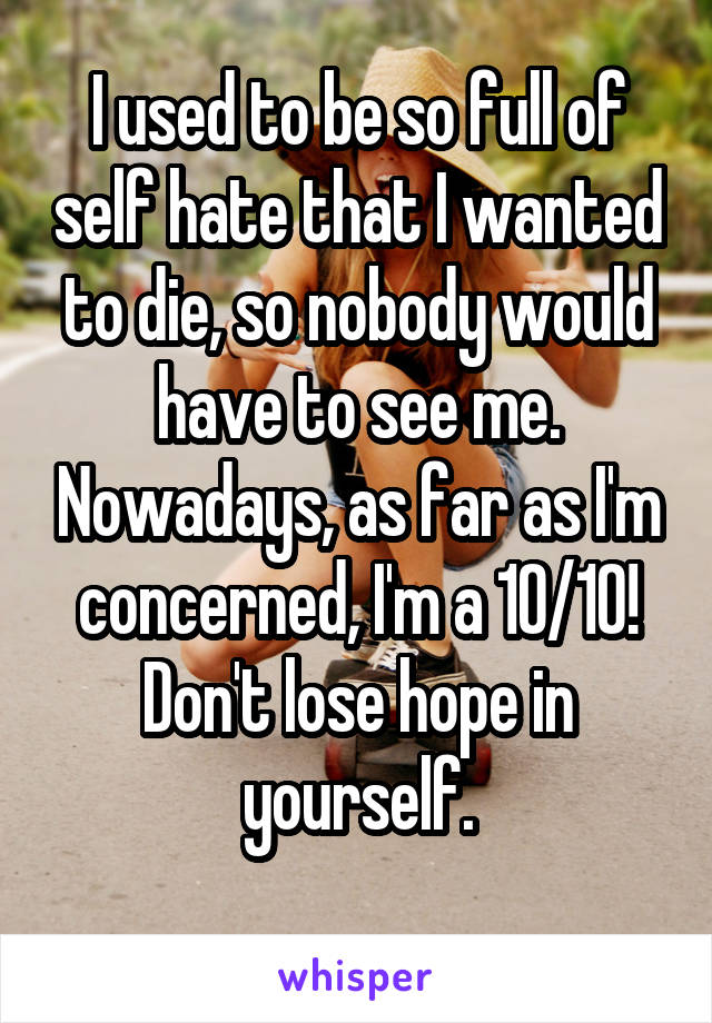 I used to be so full of self hate that I wanted to die, so nobody would have to see me. Nowadays, as far as I'm concerned, I'm a 10/10!
Don't lose hope in yourself.
