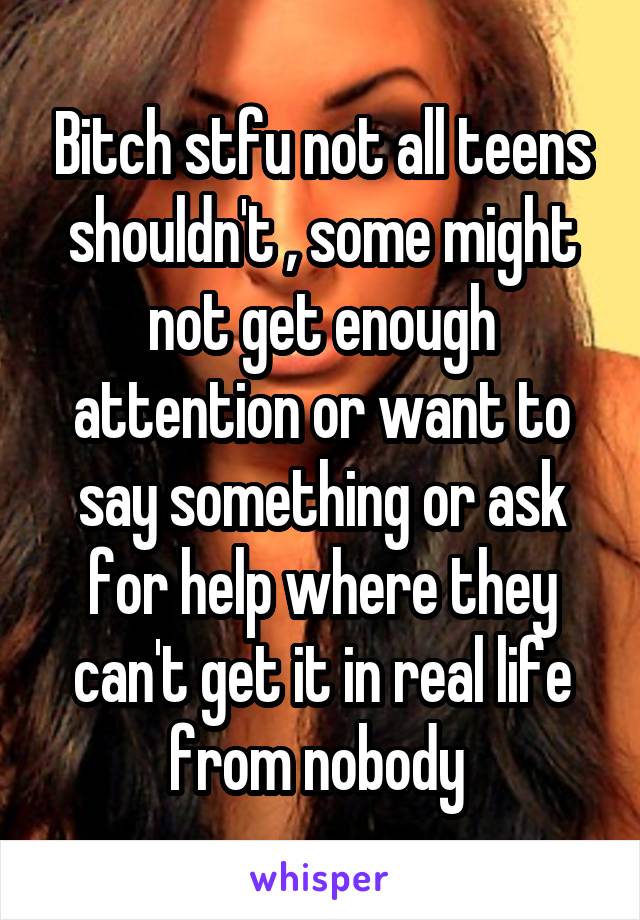 Bitch stfu not all teens shouldn't , some might not get enough attention or want to say something or ask for help where they can't get it in real life from nobody 