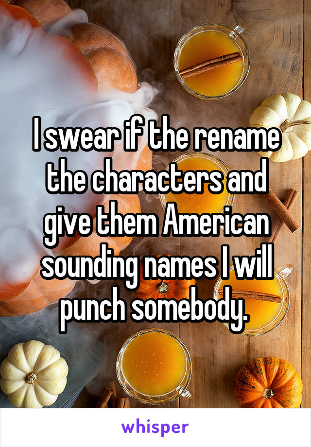I swear if the rename the characters and give them American sounding names I will punch somebody. 