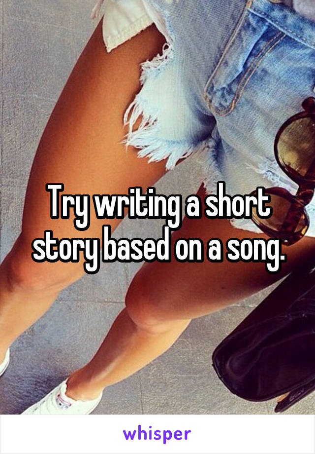 Try writing a short story based on a song.