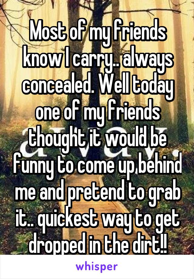 Most of my friends know I carry.. always concealed. Well today one of my friends thought it would be funny to come up behind me and pretend to grab it.. quickest way to get dropped in the dirt!!