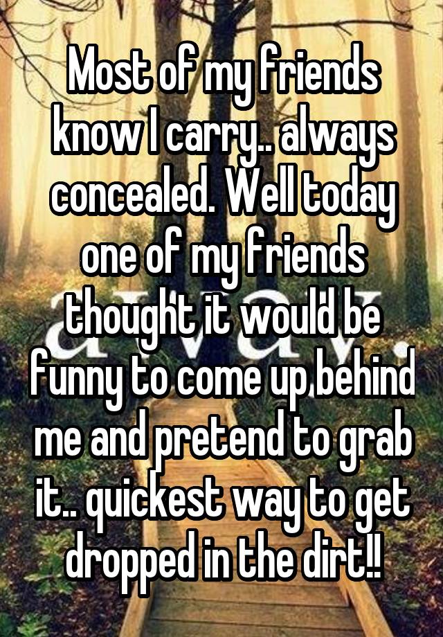 Most of my friends know I carry.. always concealed. Well today one of my friends thought it would be funny to come up behind me and pretend to grab it.. quickest way to get dropped in the dirt!!