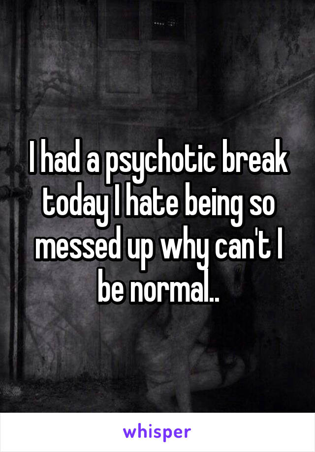 I had a psychotic break today I hate being so messed up why can't I be normal..