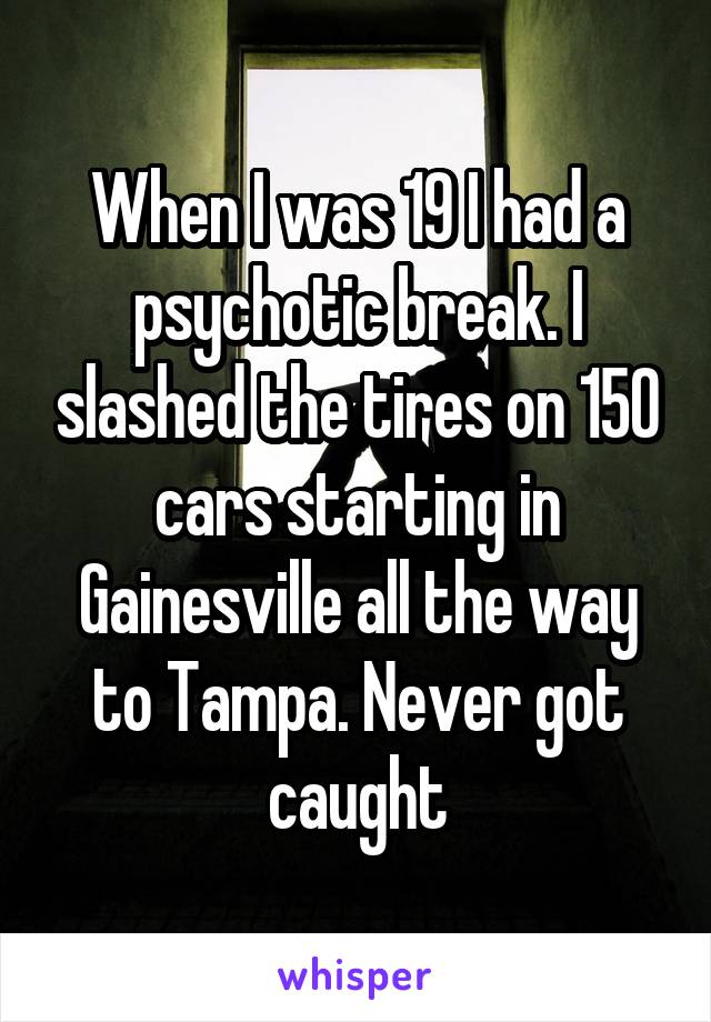 When I was 19 I had a psychotic break. I slashed the tires on 150 cars starting in Gainesville all the way to Tampa. Never got caught