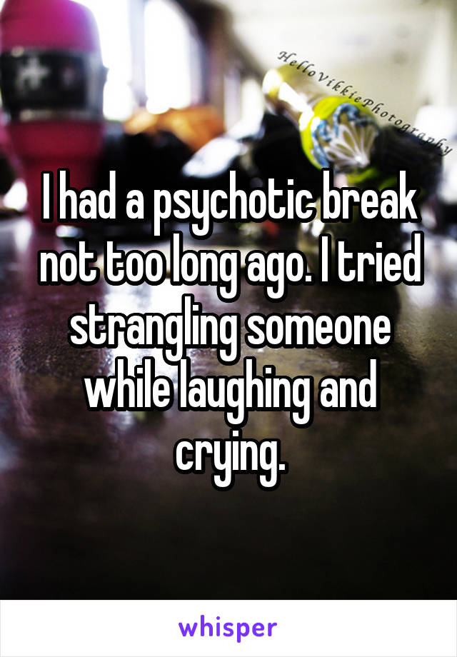 I had a psychotic break not too long ago. I tried strangling someone while laughing and crying.