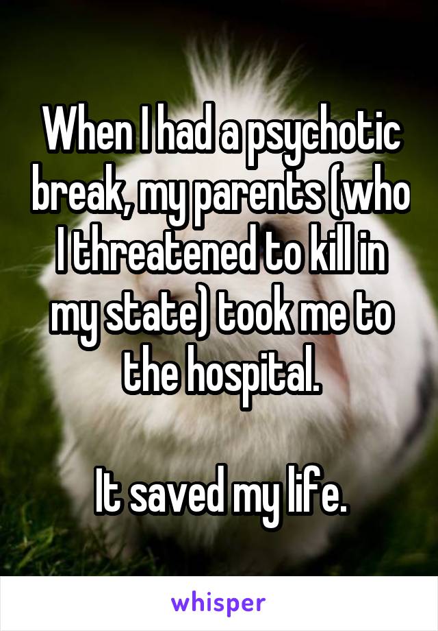 When I had a psychotic break, my parents (who I threatened to kill in my state) took me to the hospital.

It saved my life.