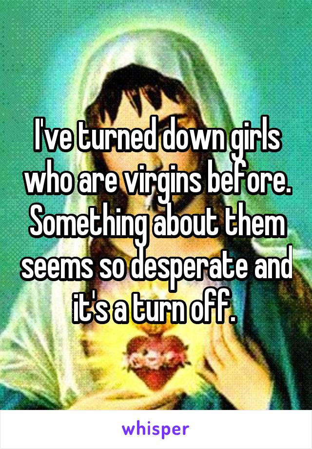 I've turned down girls who are virgins before. Something about them seems so desperate and it's a turn off. 