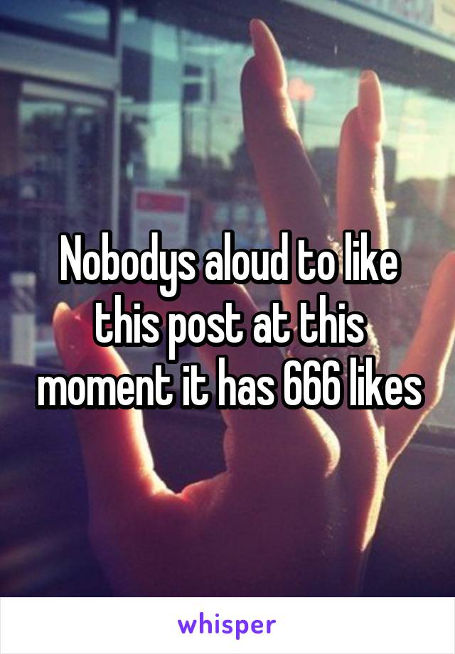 Nobodys aloud to like this post at this moment it has 666 likes