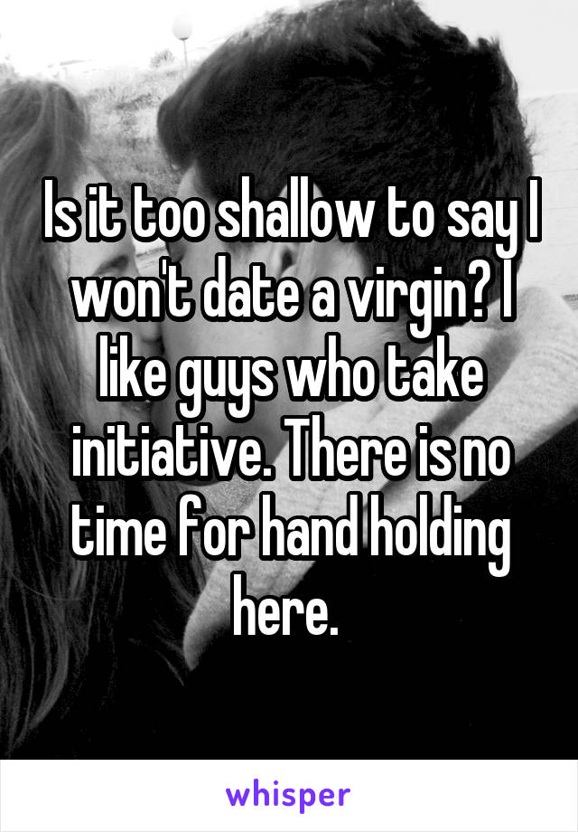 Is it too shallow to say I won't date a virgin? I like guys who take initiative. There is no time for hand holding here. 