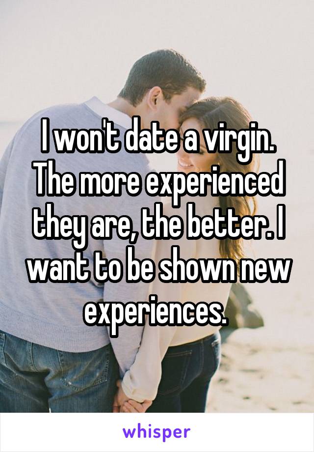 I won't date a virgin. The more experienced they are, the better. I want to be shown new experiences. 