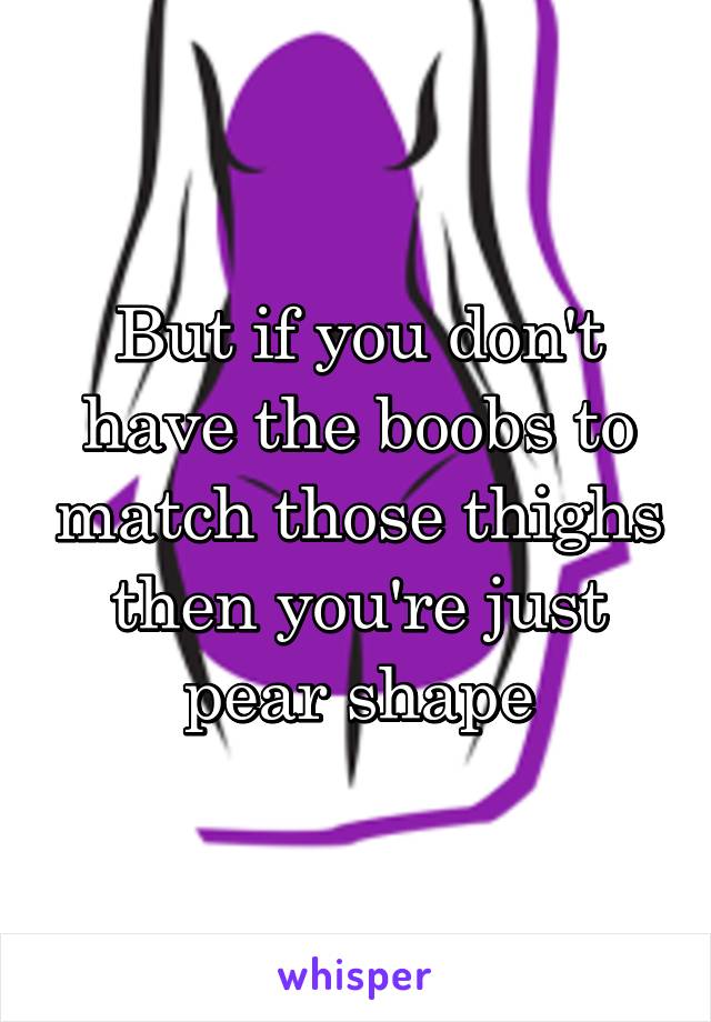 But if you don't have the boobs to match those thighs then you're just pear shape