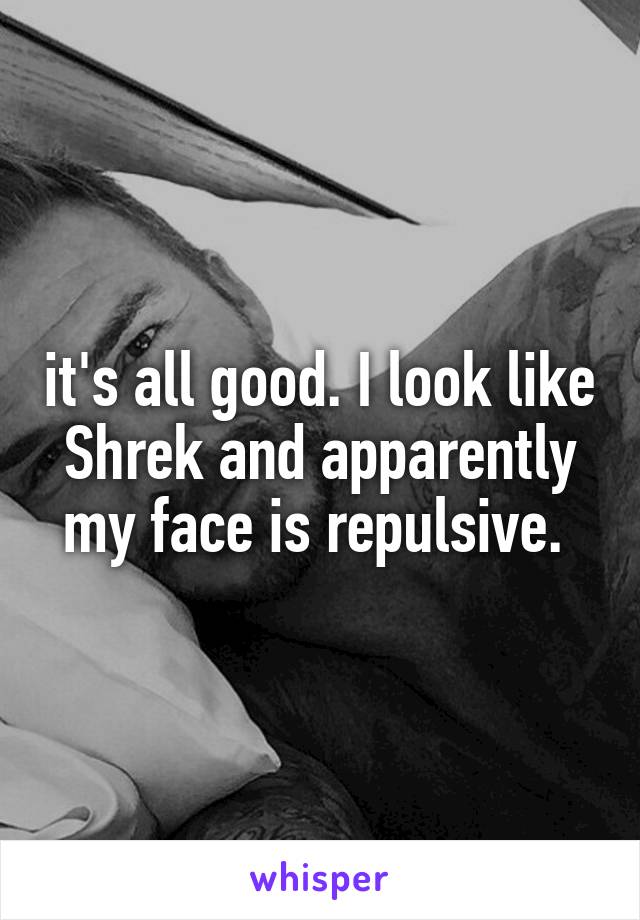 it's all good. I look like Shrek and apparently my face is repulsive. 