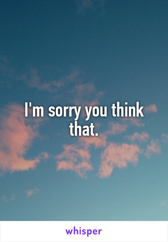 I'm sorry you think that.