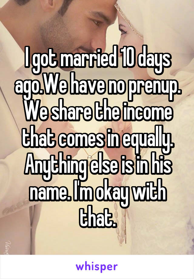 I got married 10 days ago.We have no prenup. We share the income that comes in equally. Anything else is in his name. I'm okay with that.