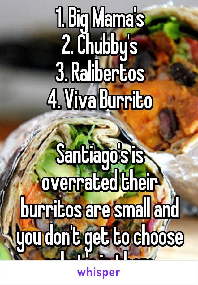 1. Big Mama's
2. Chubby's
3. Ralibertos
4. Viva Burrito

Santiago's is overrated their burritos are small and you don't get to choose what's in them