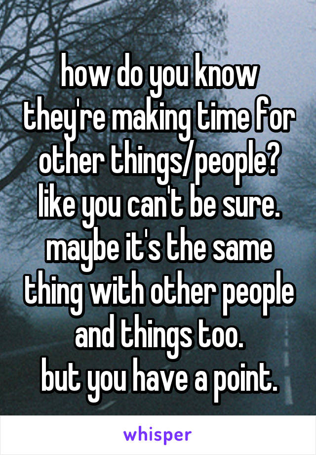 how do you know they're making time for other things/people?
like you can't be sure.
maybe it's the same thing with other people and things too.
but you have a point.