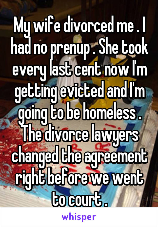 My wife divorced me . I had no prenup . She took every last cent now I'm getting evicted and I'm going to be homeless . The divorce lawyers changed the agreement right before we went to court .