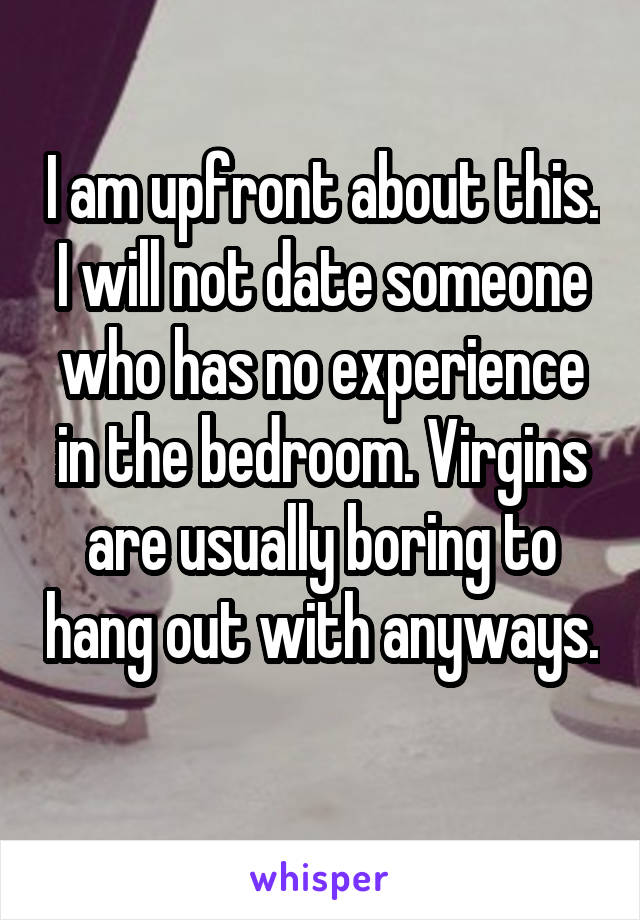 I am upfront about this. I will not date someone who has no experience in the bedroom. Virgins are usually boring to hang out with anyways. 
