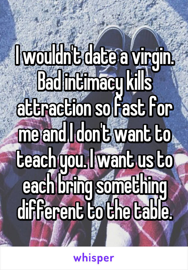 I wouldn't date a virgin. Bad intimacy kills attraction so fast for me and I don't want to teach you. I want us to each bring something different to the table.