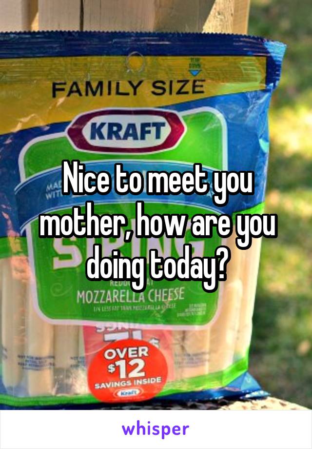 Nice to meet you mother, how are you doing today?