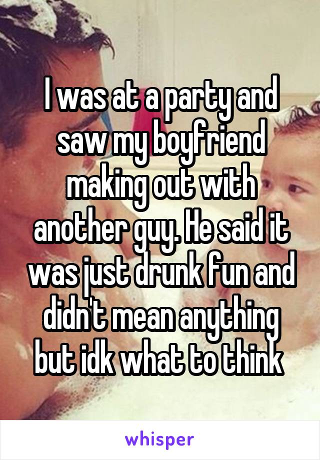 I was at a party and saw my boyfriend making out with another guy. He said it was just drunk fun and didn't mean anything but idk what to think 