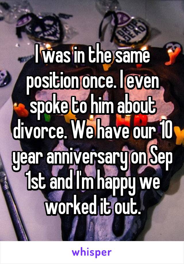 I was in the same position once. I even spoke to him about divorce. We have our 10 year anniversary on Sep 1st and I'm happy we worked it out.