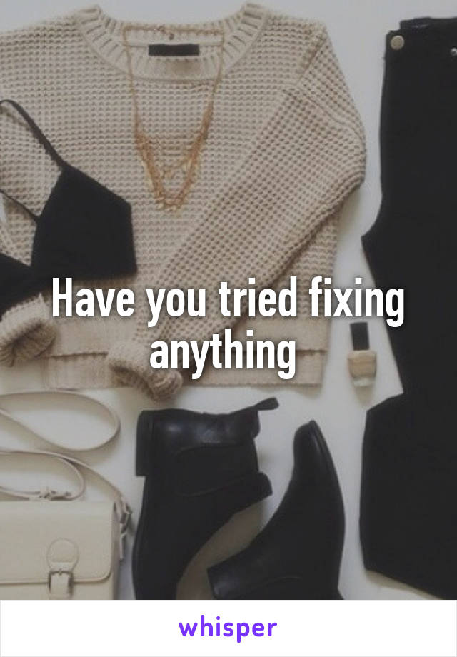 Have you tried fixing anything 