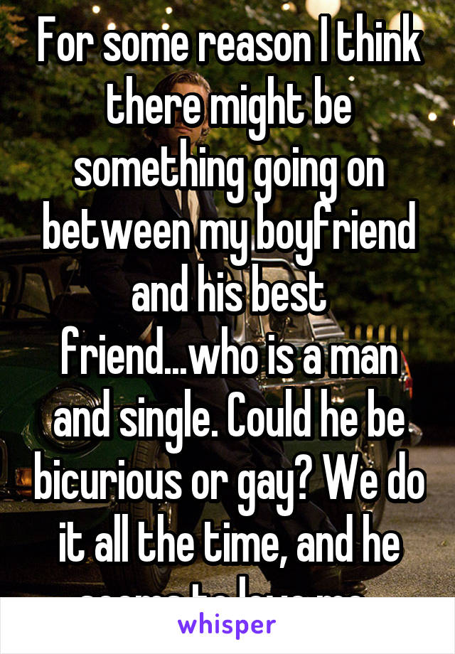 For some reason I think there might be something going on between my boyfriend and his best friend...who is a man and single. Could he be bicurious or gay? We do it all the time, and he seems to love me. 