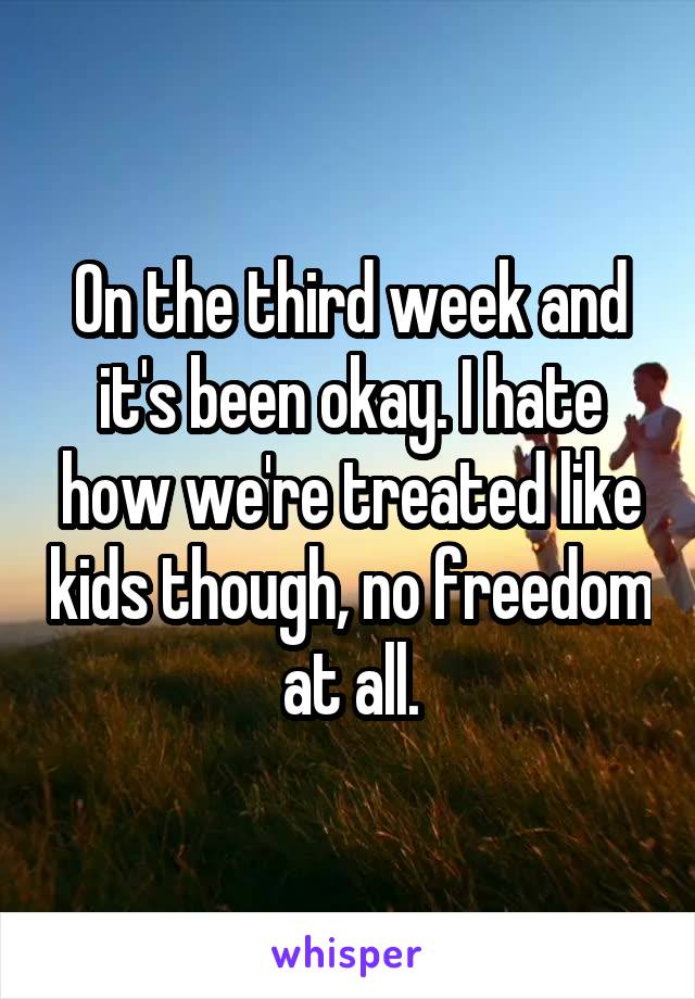 On the third week and it's been okay. I hate how we're treated like kids though, no freedom at all.