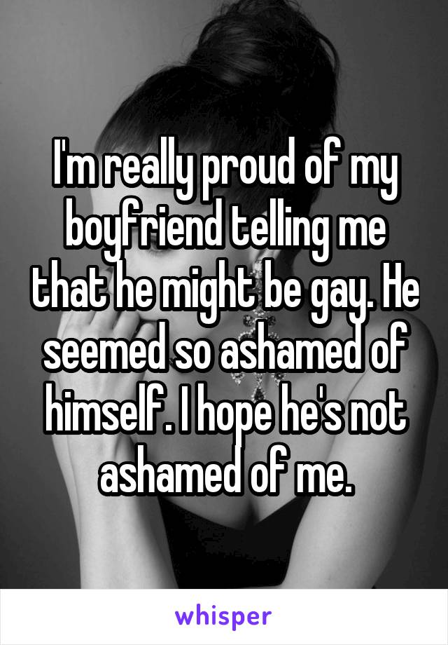 I'm really proud of my boyfriend telling me that he might be gay. He seemed so ashamed of himself. I hope he's not ashamed of me.