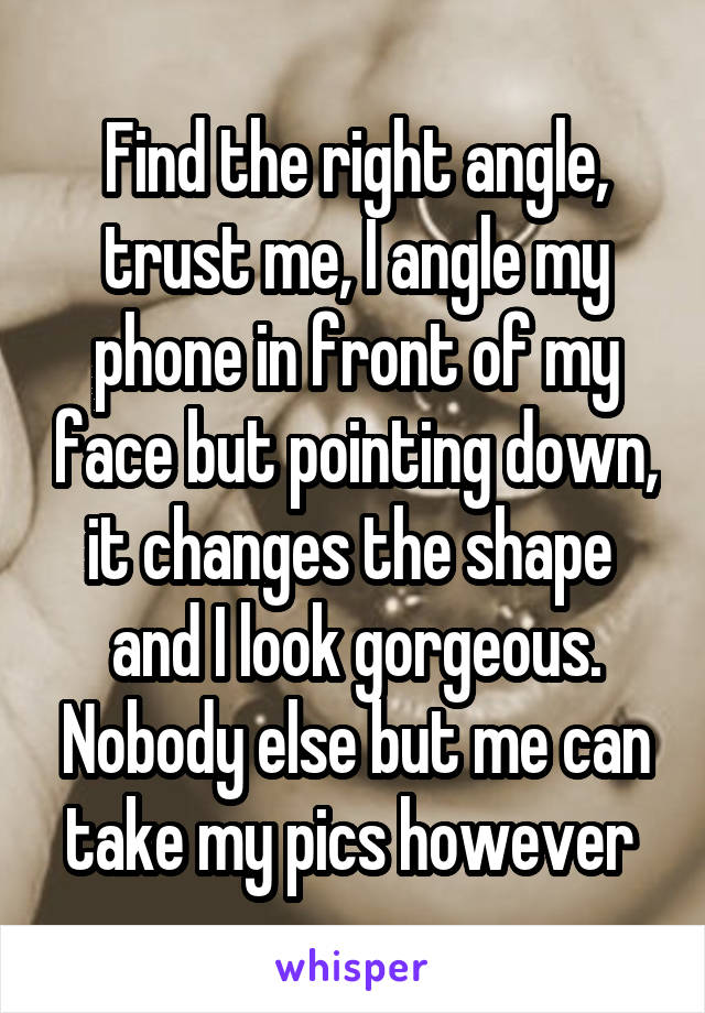 Find the right angle, trust me, I angle my phone in front of my face but pointing down, it changes the shape  and I look gorgeous. Nobody else but me can take my pics however 