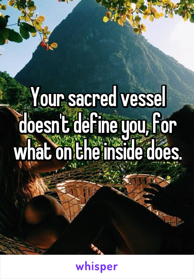 Your sacred vessel doesn't define you, for what on the inside does. 