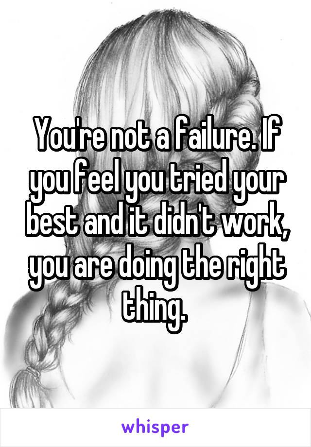 You're not a failure. If you feel you tried your best and it didn't work, you are doing the right thing. 