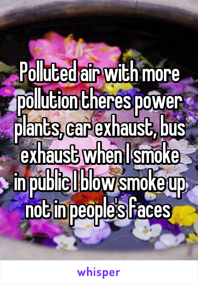 Polluted air with more pollution theres power plants, car exhaust, bus exhaust when I smoke in public I blow smoke up not in people's faces 
