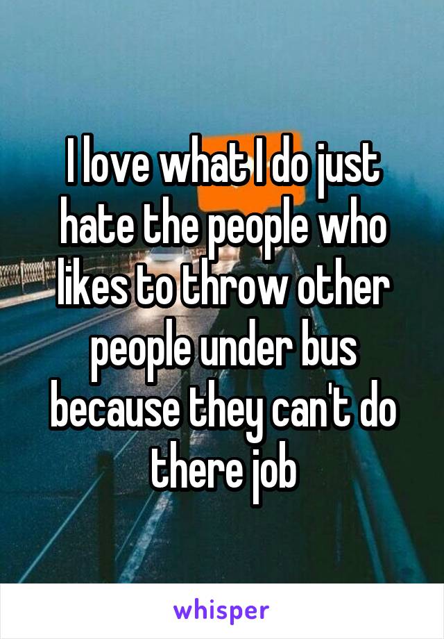 I love what I do just hate the people who likes to throw other people under bus because they can't do there job