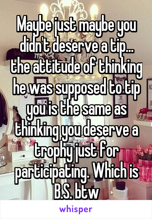 Maybe just maybe you didn't deserve a tip... the attitude of thinking he was supposed to tip you is the same as thinking you deserve a trophy just for participating. Which is B.S. btw