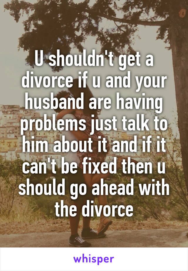 U shouldn't get a divorce if u and your husband are having problems just talk to him about it and if it can't be fixed then u should go ahead with the divorce