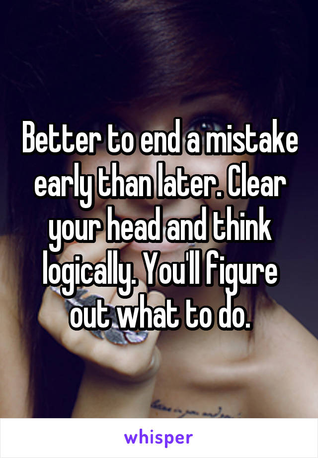Better to end a mistake early than later. Clear your head and think logically. You'll figure out what to do.