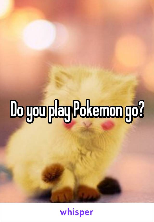 Do you play Pokemon go?