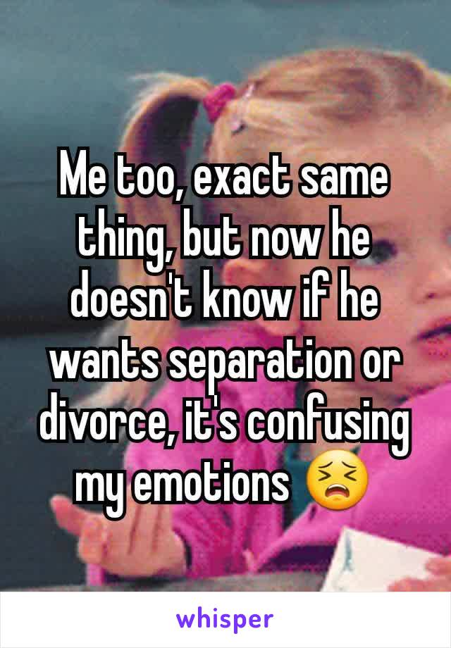 Me too, exact same thing, but now he doesn't know if he wants separation or divorce, it's confusing my emotions 😣