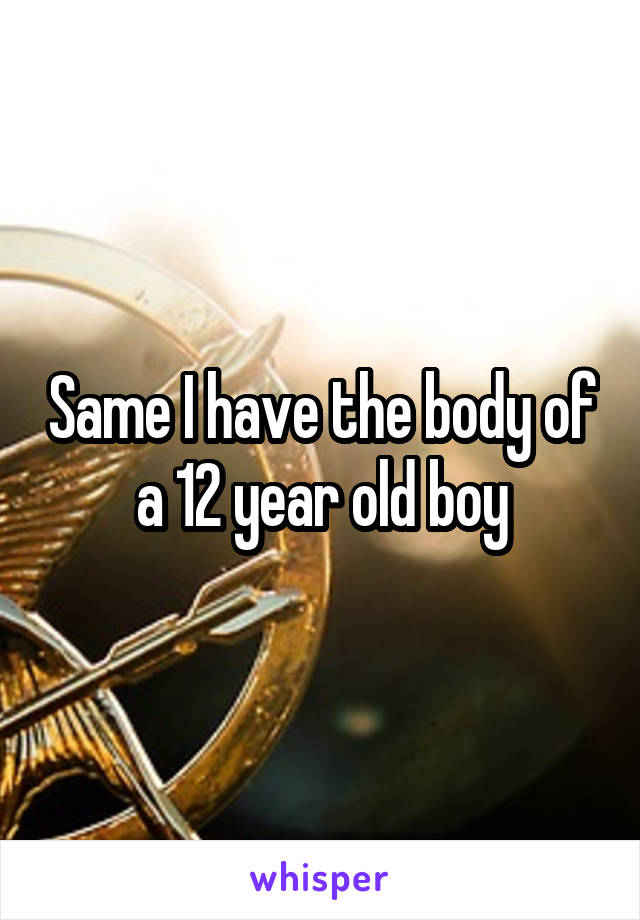 Same I have the body of a 12 year old boy