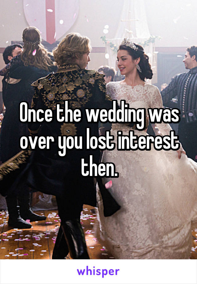 Once the wedding was over you lost interest then.