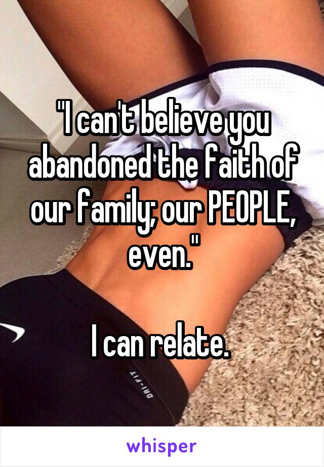 "I can't believe you abandoned the faith of our family; our PEOPLE, even."

I can relate. 