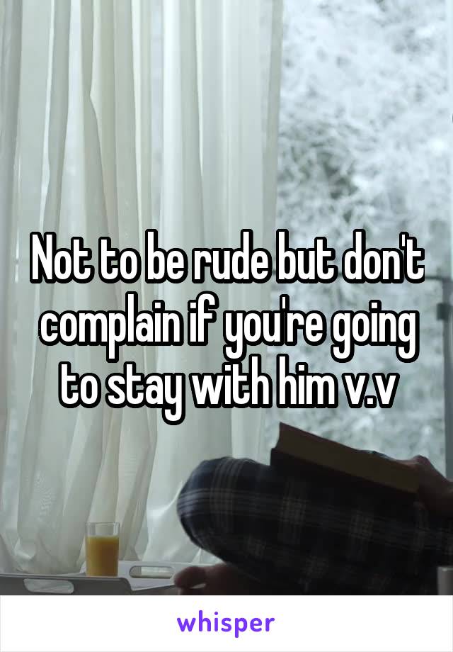 Not to be rude but don't complain if you're going to stay with him v.v